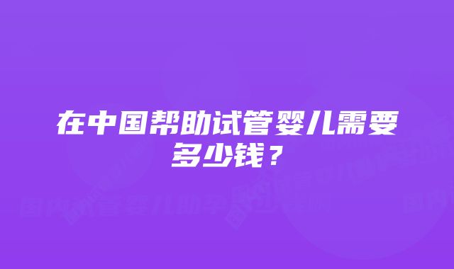 在中国帮助试管婴儿需要多少钱？