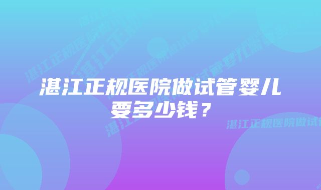 湛江正规医院做试管婴儿要多少钱？