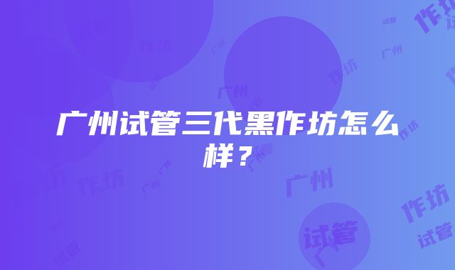 广州试管三代黑作坊怎么样？