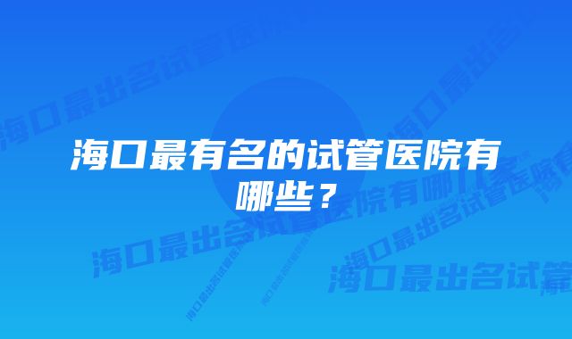 海口最有名的试管医院有哪些？