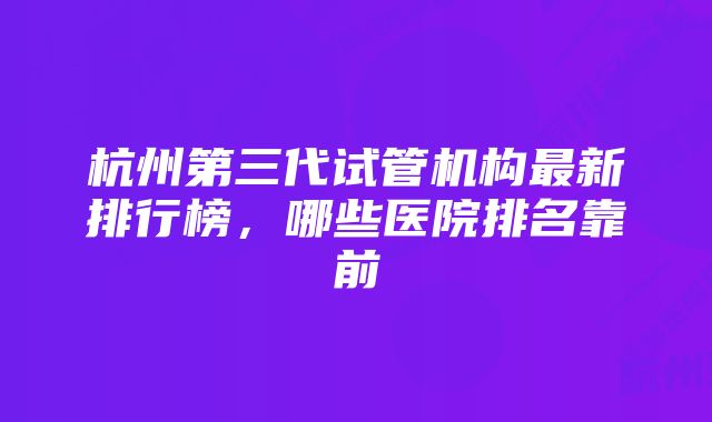 杭州第三代试管机构最新排行榜，哪些医院排名靠前