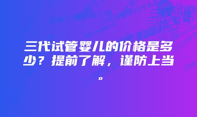 三代试管婴儿的价格是多少？提前了解，谨防上当。