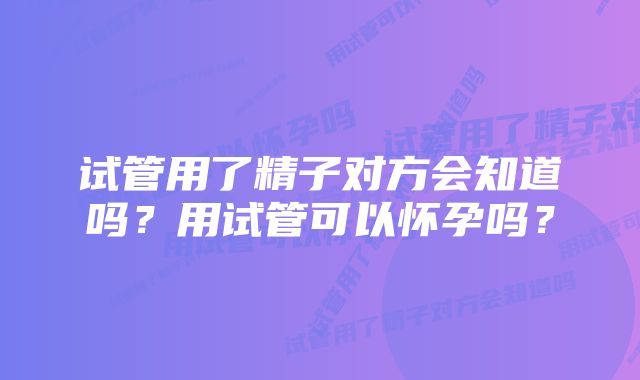 试管用了精子对方会知道吗？用试管可以怀孕吗？