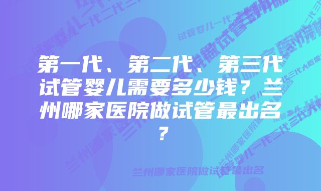 第一代、第二代、第三代试管婴儿需要多少钱？兰州哪家医院做试管最出名？