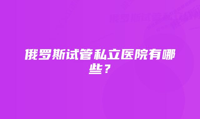 俄罗斯试管私立医院有哪些？