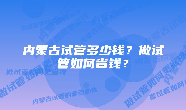 内蒙古试管多少钱？做试管如何省钱？