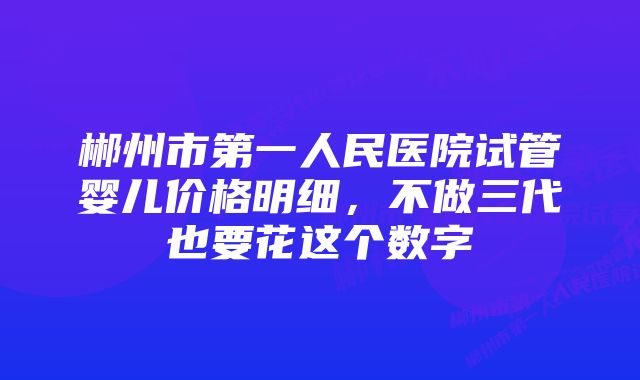 郴州市第一人民医院试管婴儿价格明细，不做三代也要花这个数字