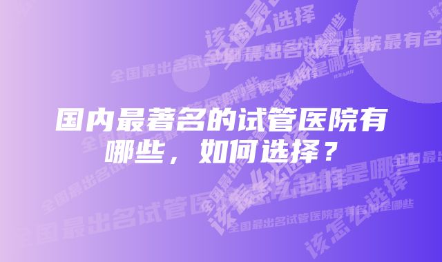 国内最著名的试管医院有哪些，如何选择？