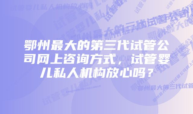 鄂州最大的第三代试管公司网上咨询方式，试管婴儿私人机构放心吗？