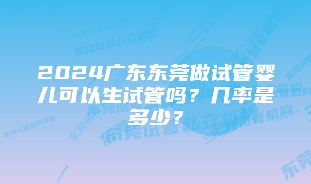 2024广东东莞做试管婴儿可以生试管吗？几率是多少？