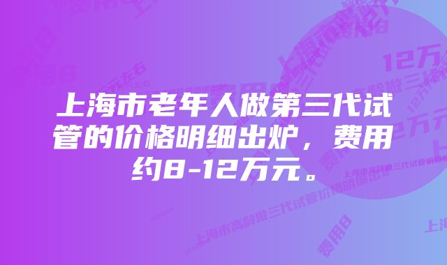 上海市老年人做第三代试管的价格明细出炉，费用约8-12万元。