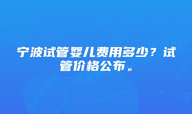 宁波试管婴儿费用多少？试管价格公布。