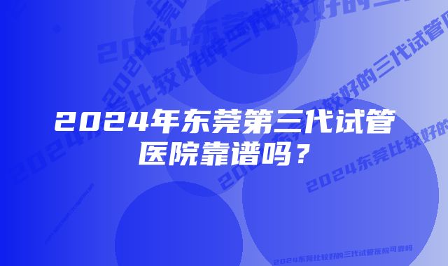 2024年东莞第三代试管医院靠谱吗？