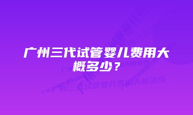 广州三代试管婴儿费用大概多少？