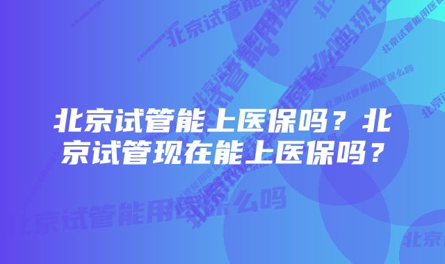 北京试管能上医保吗？北京试管现在能上医保吗？