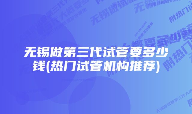 无锡做第三代试管要多少钱(热门试管机构推荐)