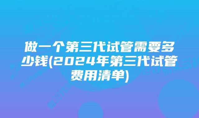 做一个第三代试管需要多少钱(2024年第三代试管费用清单)