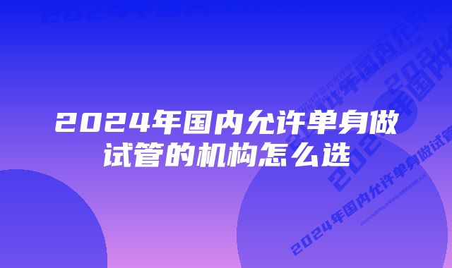 2024年国内允许单身做试管的机构怎么选