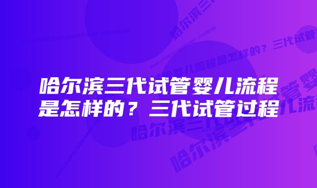 哈尔滨三代试管婴儿流程是怎样的？三代试管过程