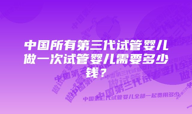 中国所有第三代试管婴儿做一次试管婴儿需要多少钱？