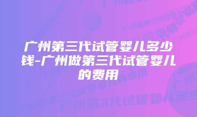 广州第三代试管婴儿多少钱-广州做第三代试管婴儿的费用