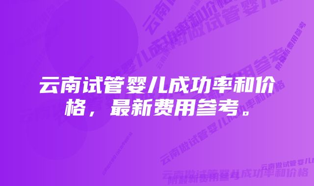 云南试管婴儿成功率和价格，最新费用参考。