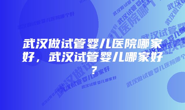 武汉做试管婴儿医院哪家好，武汉试管婴儿哪家好？