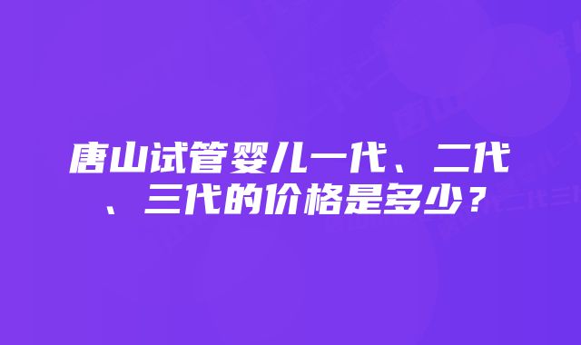 唐山试管婴儿一代、二代、三代的价格是多少？