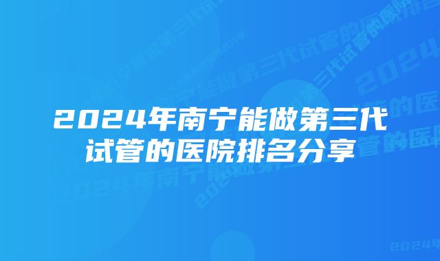 2024年南宁能做第三代试管的医院排名分享