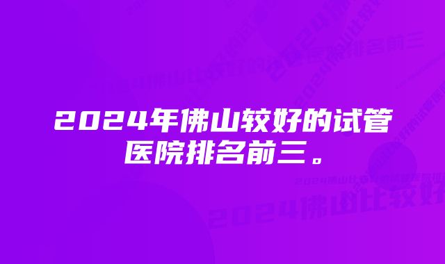 2024年佛山较好的试管医院排名前三。