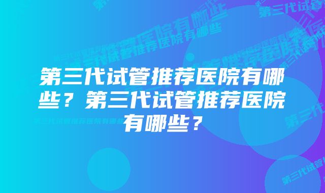 第三代试管推荐医院有哪些？第三代试管推荐医院有哪些？