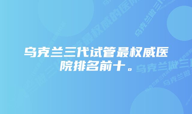 乌克兰三代试管最权威医院排名前十。