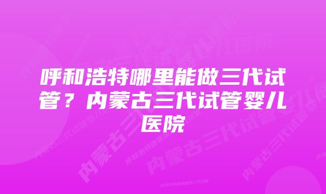 呼和浩特哪里能做三代试管？内蒙古三代试管婴儿医院