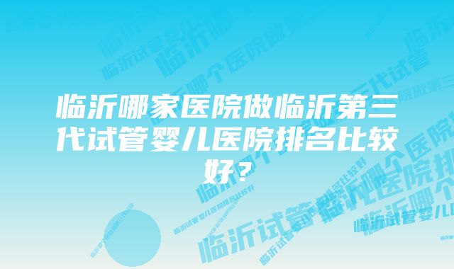 临沂哪家医院做临沂第三代试管婴儿医院排名比较好？