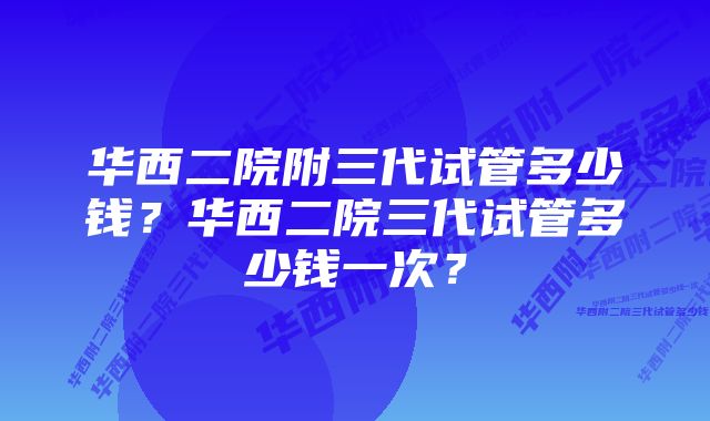 华西二院附三代试管多少钱？华西二院三代试管多少钱一次？