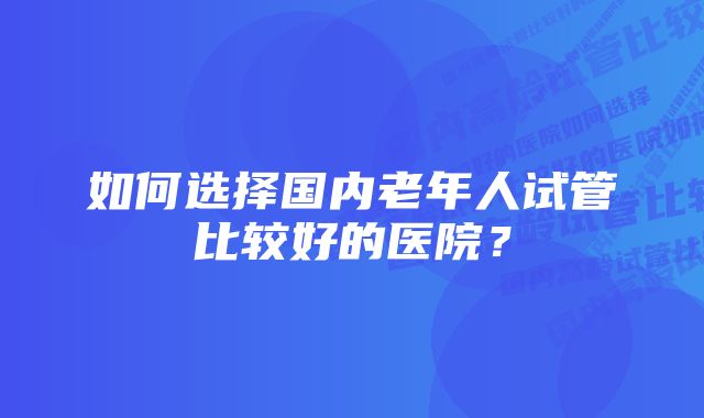 如何选择国内老年人试管比较好的医院？