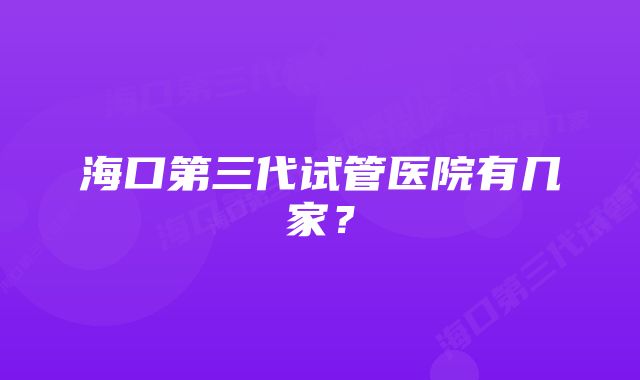 海口第三代试管医院有几家？