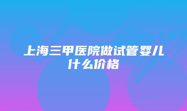 上海三甲医院做试管婴儿什么价格