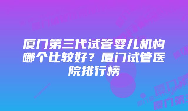 厦门第三代试管婴儿机构哪个比较好？厦门试管医院排行榜