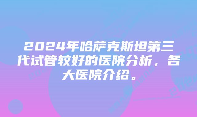 2024年哈萨克斯坦第三代试管较好的医院分析，各大医院介绍。