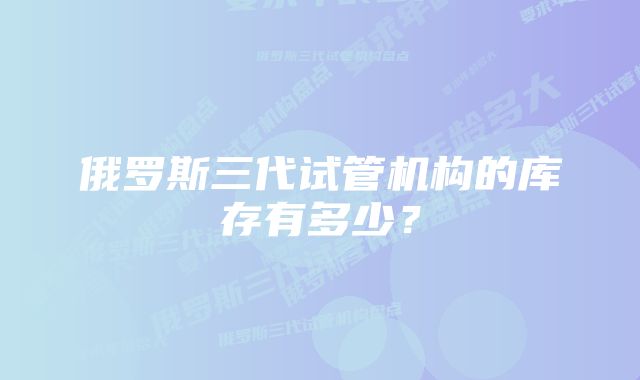 俄罗斯三代试管机构的库存有多少？