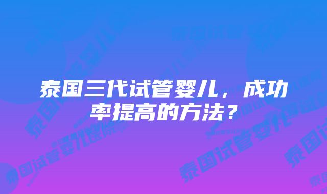 泰国三代试管婴儿，成功率提高的方法？