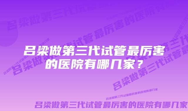 吕梁做第三代试管最厉害的医院有哪几家？