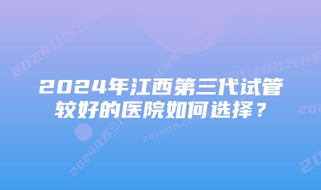 2024年江西第三代试管较好的医院如何选择？