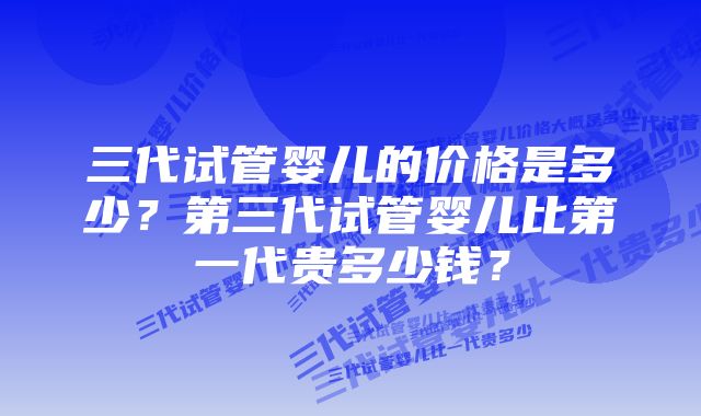 三代试管婴儿的价格是多少？第三代试管婴儿比第一代贵多少钱？