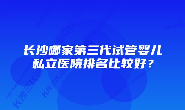 长沙哪家第三代试管婴儿私立医院排名比较好？