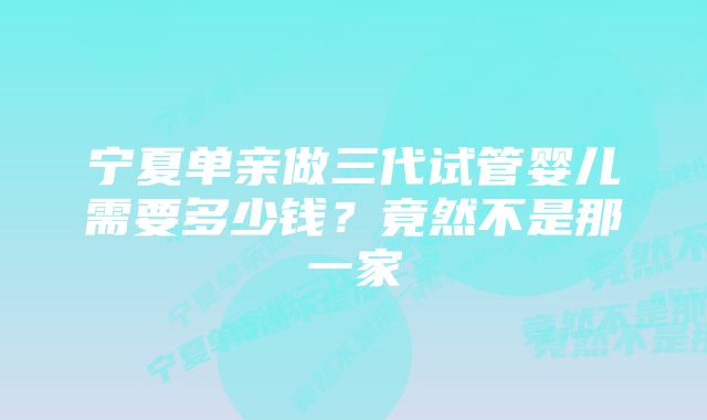 宁夏单亲做三代试管婴儿需要多少钱？竟然不是那一家