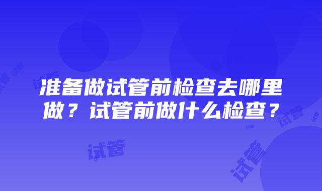 准备做试管前检查去哪里做？试管前做什么检查？