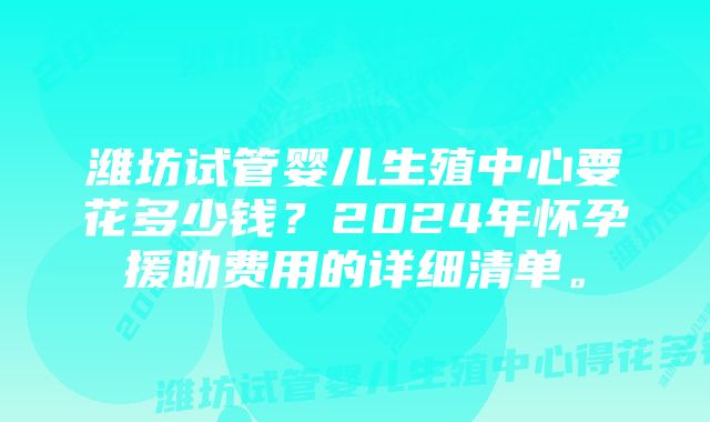 潍坊试管婴儿生殖中心要花多少钱？2024年怀孕援助费用的详细清单。