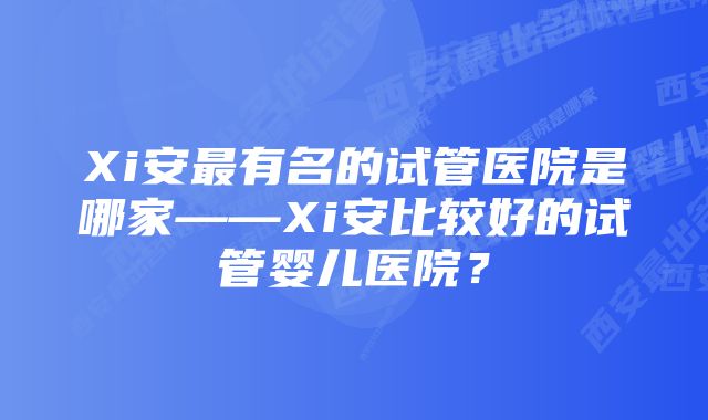 Xi安最有名的试管医院是哪家——Xi安比较好的试管婴儿医院？